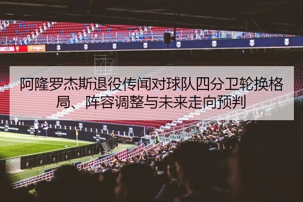 阿隆罗杰斯退役传闻对球队四分卫轮换格局、阵容调整与未来走向预判