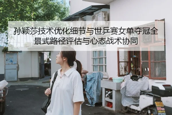 孙颖莎技术优化细节与世乒赛女单夺冠全景式路径评估与心态战术协同